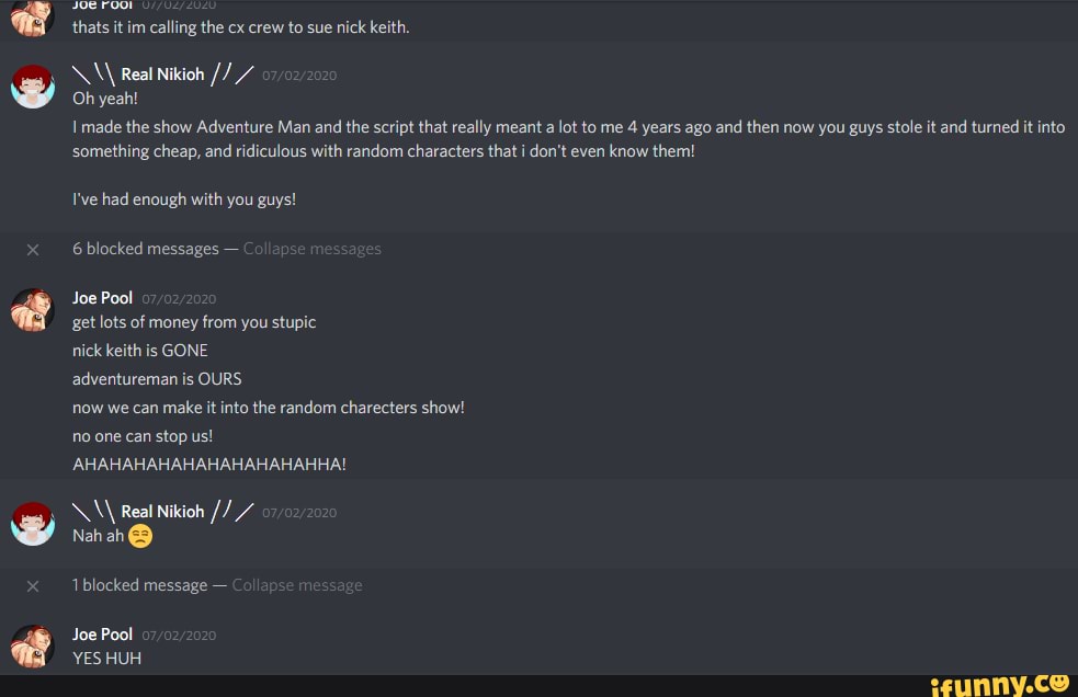 é
thats it im calling the cx crew to sue
nick keith.
IE a
Oh yeah!
1 made the show Adventure Man and
the script that really meant a
lot to me 4 years ago and then now you guys stole it and turned it into
something cheap, and ridiculous with random characters that i don't even
know them!
I've had enough with you guys!
6 blocked messages O
get lots of money from you stupic
nick keith
adventureman is OURS
now we can
make it into the random charecters show!
AHAHAHAHAHAHAHAHAHAHHA!
