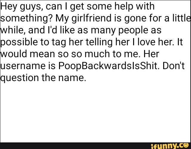 Hey guys, can I get some help with
something? My girlfriend is gone for a little
hile, and I'd like as many people as
possible to tag her telling her I love her. It
ould mean so so much to me. Her
username is PoopBackwardslsShit. Don't
question the name.