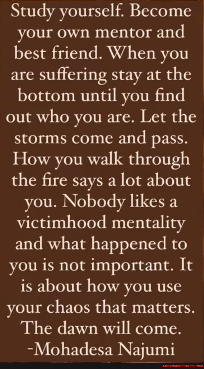 Study yourself. Become your own mentor and best friend. When you
are suffering stay at the bottom until you find
out who you are. Let the storms come and pass.
How you walk through the fire says a lot about
you. Nobody likes a victimhood mentality and what happened to
you is not important. It is about how you use your chaos that matters.
The dawn will come.
-Mohadesa Najumi