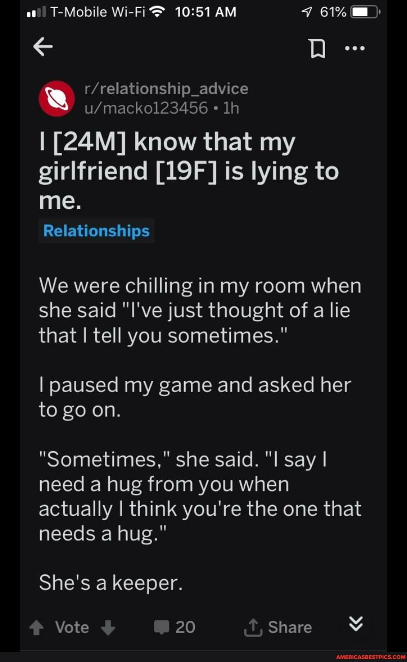 at!) T-Mobile Wi-Fi AM 61%
D eoe
I know that my girlfriend is lying to
me.
Relationships
We were chilling in my room when she said "I've just thought of a lie that I tell you sometimes."
I paused my game and asked her to go on.
"Sometimes," she said. "I say I need a hug from you when actually I think you're the one that needs a hug."
She's a keeper.
Vote 20 Share