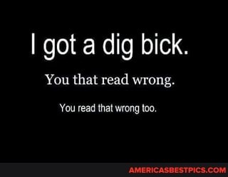 I got a dig bick.
You that read wrong.
You read that wrong too,