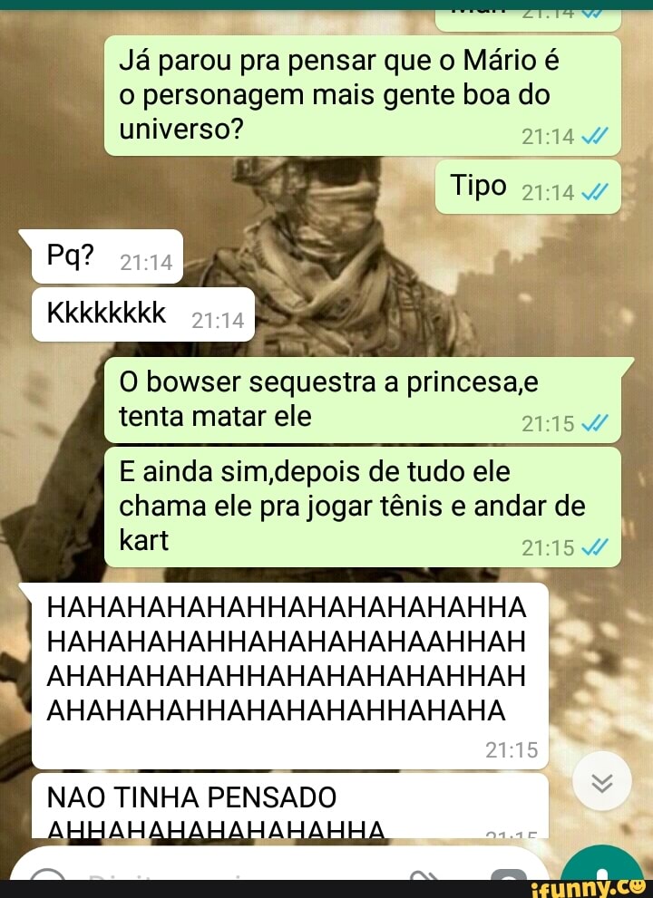 Já parou pra pensar que o Mário é
o personagem mais gente boa do
universo? Vaz
O bowser sequestra a princesa,e
tenta matar ele NASA
E ainda sim,depois de tudo ele
chama ele pra jogar tênis e andar de
AHAHAHAHAHHAHAHAHAHAHHAH
I
AHAHAHAHHAHAHAHAHHAHAHA