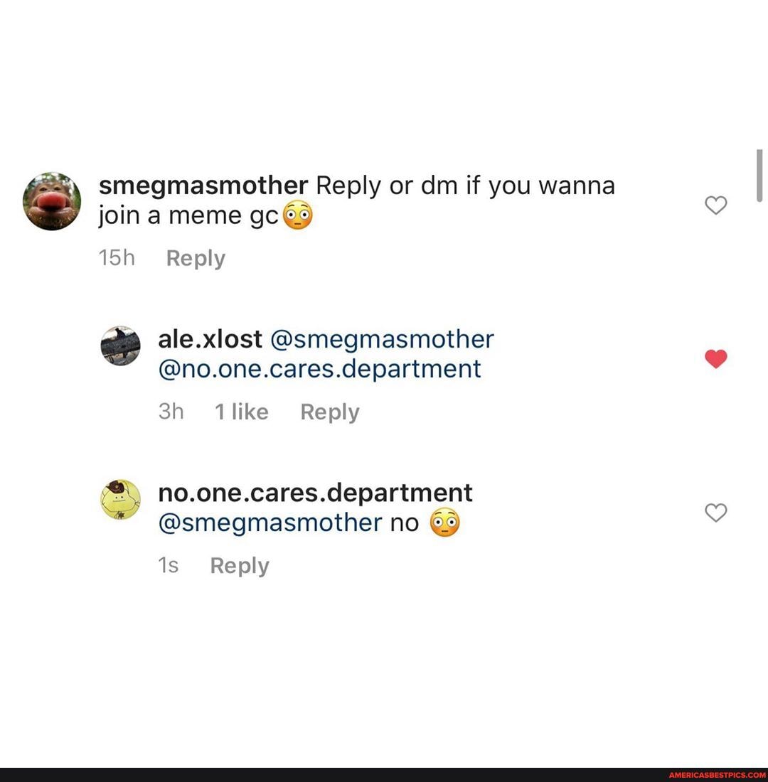 smegmasmother Reply or dm if you wanna join a meme gc
Reply
ale.xlost @smegmasmother
@no.one.cares.department
Ao.one.cares. department
@smegmasmother no
Reply