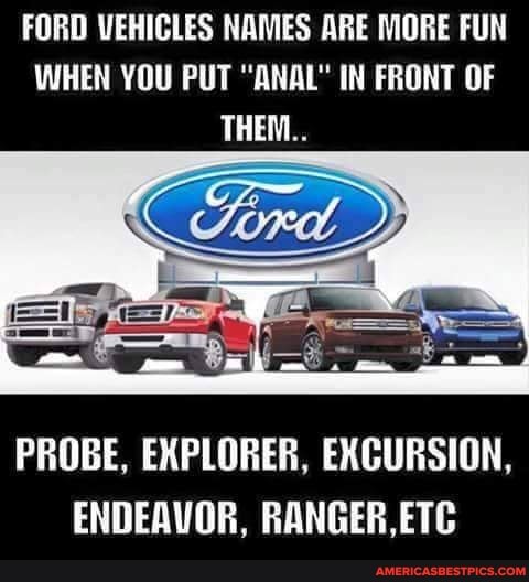 FORD VEHICLES NAMES ARE MORE FUN WHEN YOU PUT "ANAL" IN FRONT OF THEM..
PROBE, EXPLORER, EXCURSION,
ENDEAVOR, RANGER,ETC