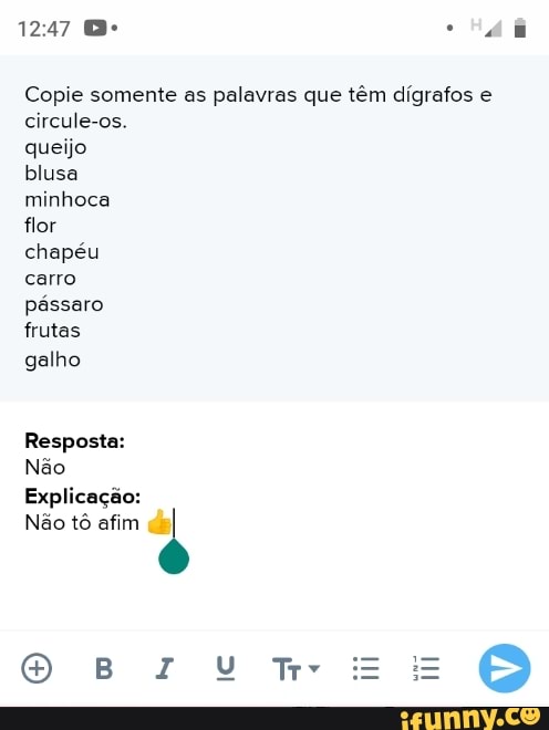 Copie somente as palavras que têm dígrafos e
circule-os.
queijo
blusa
minhoca
flor
chapéu
carro
pássaro
frutas
galho
Resposta:
Não
Explicação:
Não tô afim