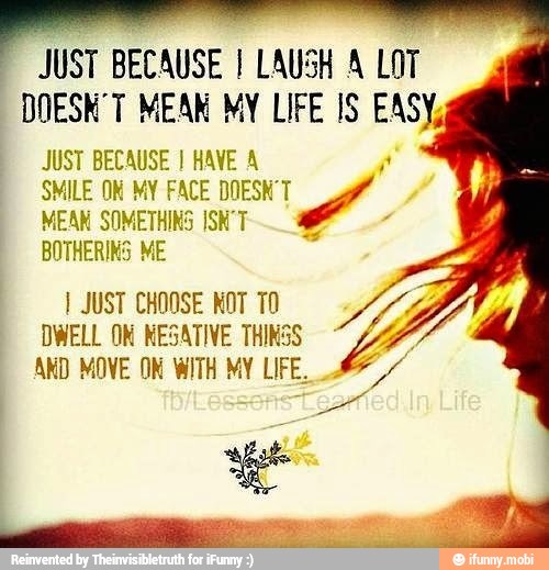 JUST BECAUSE I HAVE A
SMILE ON MY FACE DOESN'T
MEAN SOMETHINS ISN'T
BOTHERINS ME
I JUST CHOOSE NOT TO
DWELL OK NESATIVE THINSS
AND MOVE ON WITH MY LIFE.
E
JUST BECAUSE I LAUSH A LOT
DOESN'T MEAN MY LIFE IS EASY,