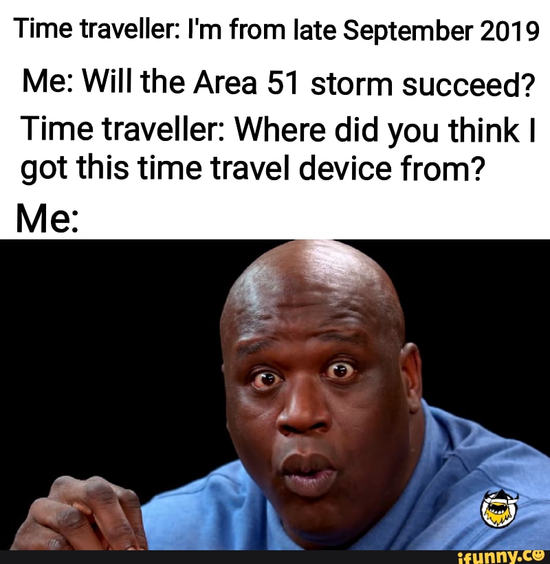 Time traveller: I'm from late September 2019
Me: Will the Area 51 storm succeed?
Time traveller: Where did you think I
got this time travel device from?
Me:
