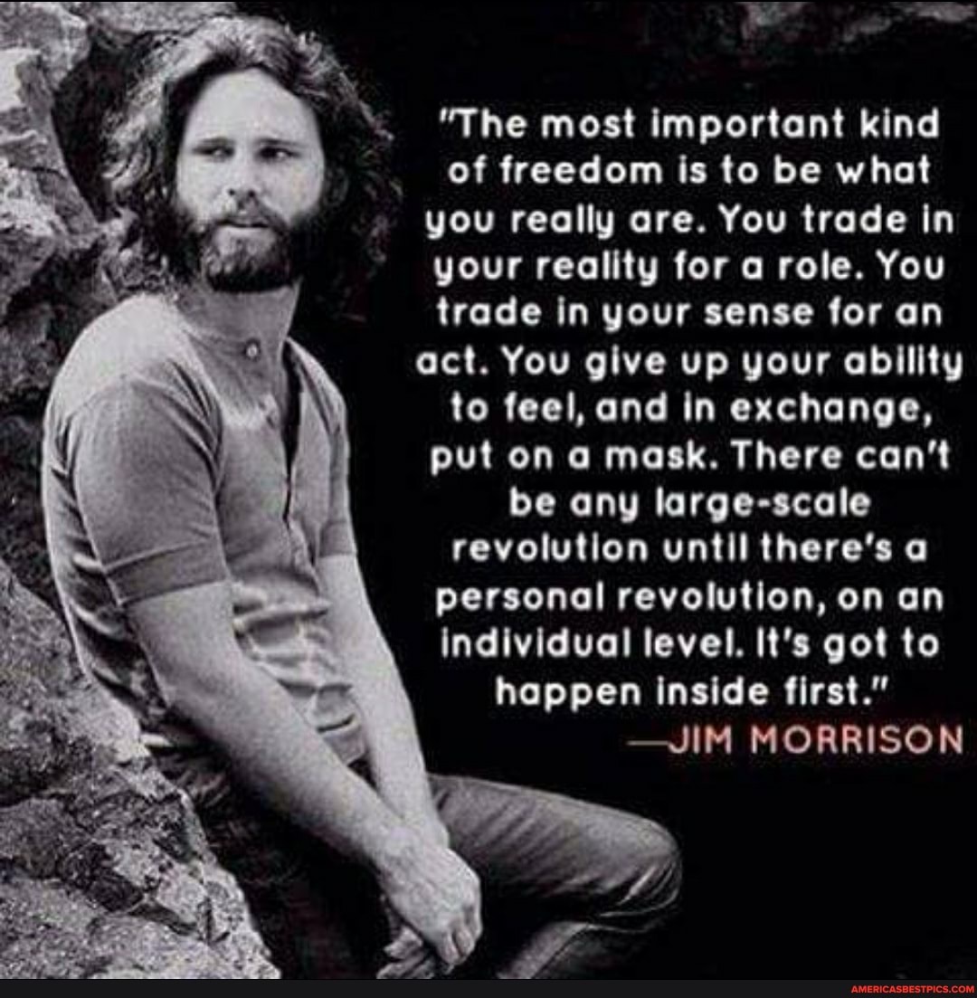 "The most important kind of freedom is to be what you really are. You trade in your reality for a role. You trade in your sense for an act. You give up your ability to feel, and in exchange, put on a mask. There can't be any large-scale revolution until there's a personal revolution, on an individual level. It's got to happen inside first."
-JIM MORRISON