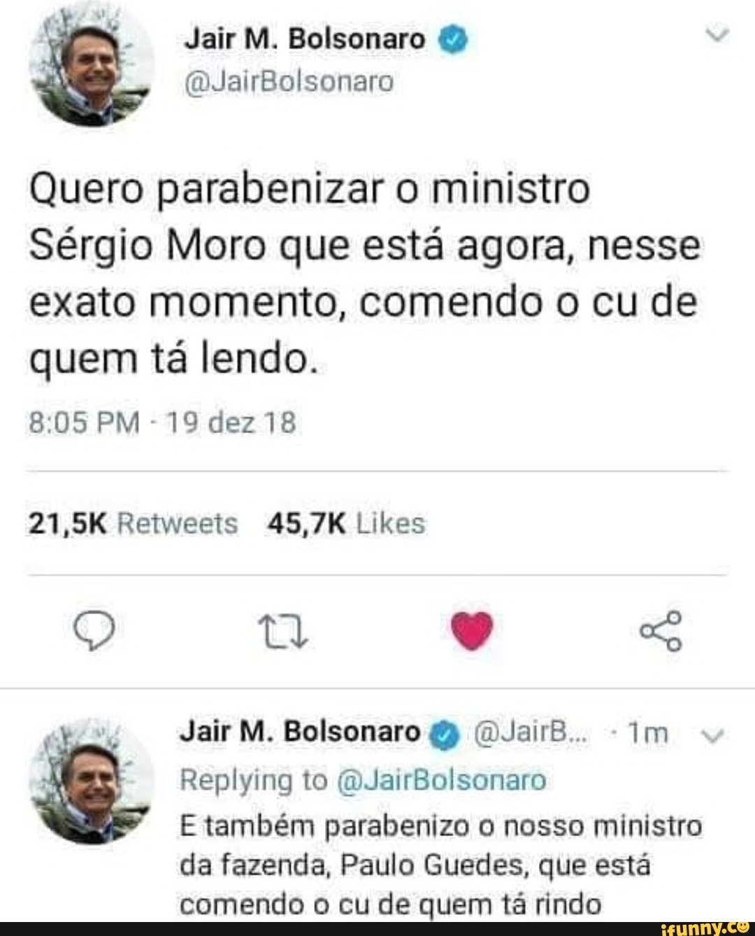 Quero parabenizar o ministro
Sérgio Moro que está agora, nesse
exato momento, comendo o cu de
quem tá lendo.
Jair M. Bolsonaro (DJairB.. im
E também parabenizo o nosso ministro
da fazenda, Paulo Guedes, que está
comendo o cu de quem tá rindo