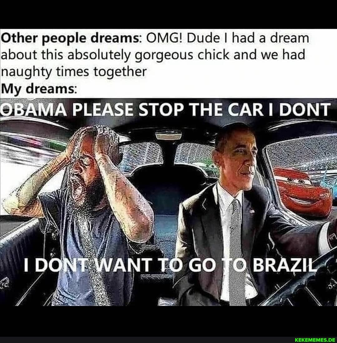 Other people dreams: OMG! Dude I had a dream about this absolutely gorgeous chick and we had
naughty times together
My dreams:
PLEASE STOP THE CAR DONT
WANT .GO BRAZIL