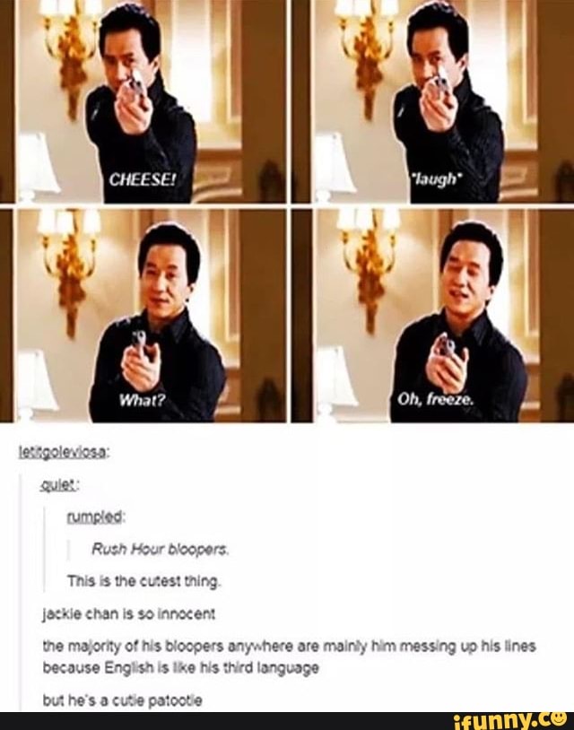 Jock chan is so inmocent
the majority of his bloopers anywhere are mainly him messing vp his lines
because English is like his third language
but he's a cutie patootie