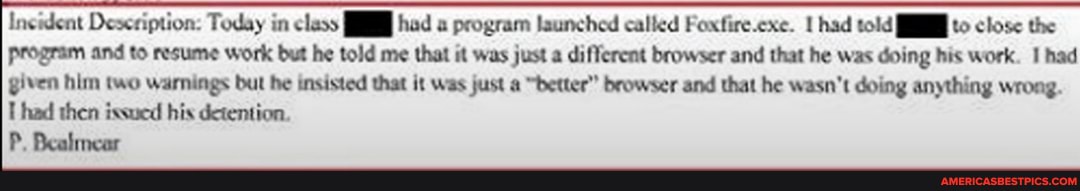 Incident Deseription: Today in class had program launched called Foxfire.exe. had told to close the
Program and to resume work but he told me that it was just a different browser and that he was doing his work. I had
given him two warnings but he insisted that it was just a "better" browser and that he wasn't doing anything wrong.
T had then ixsued his detention.
P. Bealmear