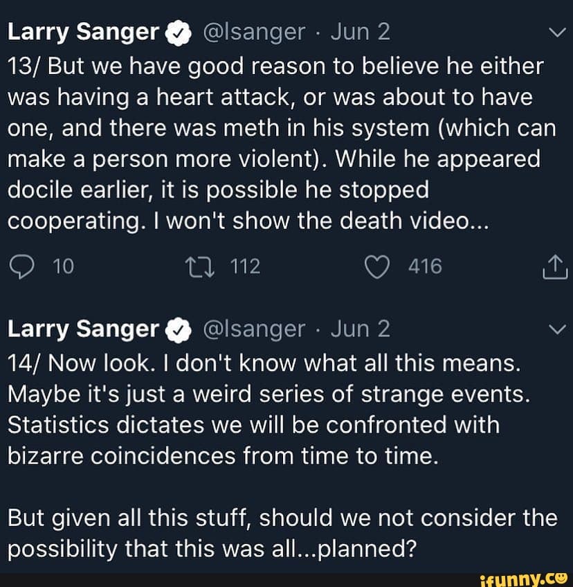 Larry Sanger @ @lsanger - Jun 2
13/ But we have good reason to believe he either was having a heart attack, or was about to have one, and there was meth in his system (which can make a person more violent). While he appeared docile earlier, it is possible he stopped cooperating. I won't show the death video...
10
Larry Sanger @ @lsanger Jun 2
14/ Now look. I don't know what all this means.
Maybe it's just a weird series of strange events.
Statistics dictates we will be confronted with bizarre coincidences from time to time.
But given all this stuff, should we not consider the possibility that this was all...olanned?
