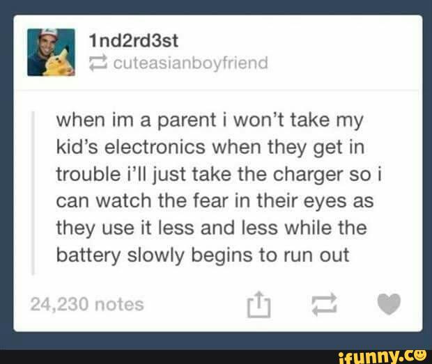 when im a parent i won‘t take my
kids electronics when they get in
trouble i'II just take the charger so i
can watch the fear in their eyes as
they use it less and less while the
battery slowly begins to run out