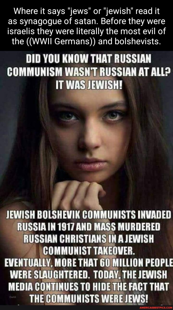 Where it says "jews" or "jewish" read it as synagogue of satan. Before they were israelis they were literally the most evil of
the ((WWII Germans)) and bolshevists.
DID YOU KNOW THAT RUSSIAN
COMMUNISM WASNIT, RUSSIAN AT ALL?
IT
We
JEWISH BOLSHEVIK COMMUNISTS INVADED RUSSIA IN 1917 AND MASS MURDERED RUSSIAN CHRISTIANSIIN A JEWISH
\COMMUNIST TAKEOVER.
EVENTUALLY, MORE THAT 60 MILLION PEOPLE WERE SLAUGHTERED. TODAY, THE JEWISH MEDIA CONTINUES TO HIDE THE FACT THAT THE COMMUNISTS WERE JEWS!