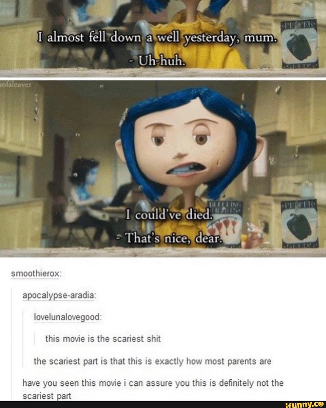 I could
died.
apocalypse-aradia:
lovelunalovegood
this movie is the scariest shit
the scariest part is that this is exactly how most parents are
have you seen this movie i can assure you this is definitely not the
SUE