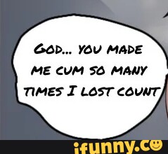 GOD... YOU MADE ME CUM SO MANY TIMES I LOST COUNT; - iFunny