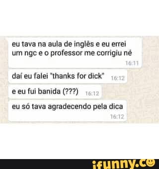eu tava na aula de inglês e eu errei um nge o professor me corrigiu né daí eu falei "thanks for dick"
eeu fui banida (227)
eu só tava agradecendo pela dica