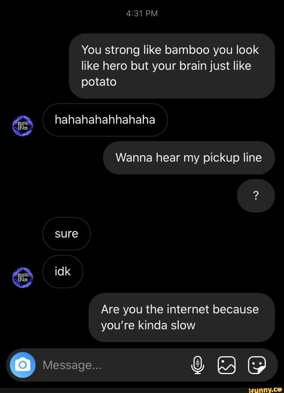 You strong like bamboo you look
like hero but your brain just like
NS
Wanna hear my pickup line
Are you the internet because
you're kinda slow
