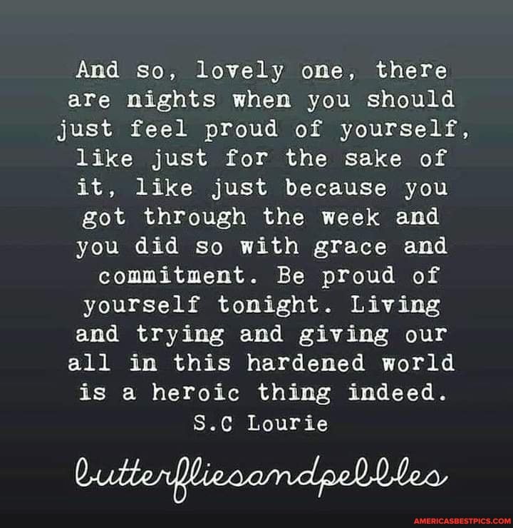 And so, lovely one, there are nights when you should
just feel proud of yourself, like just for the sake of it, like just because you got through the week and you did so with grace and commitment. Be proud of yourself tonight. Living and trying and giving our all in this hardened world is a heroic thing indeed.
S.C Lourie