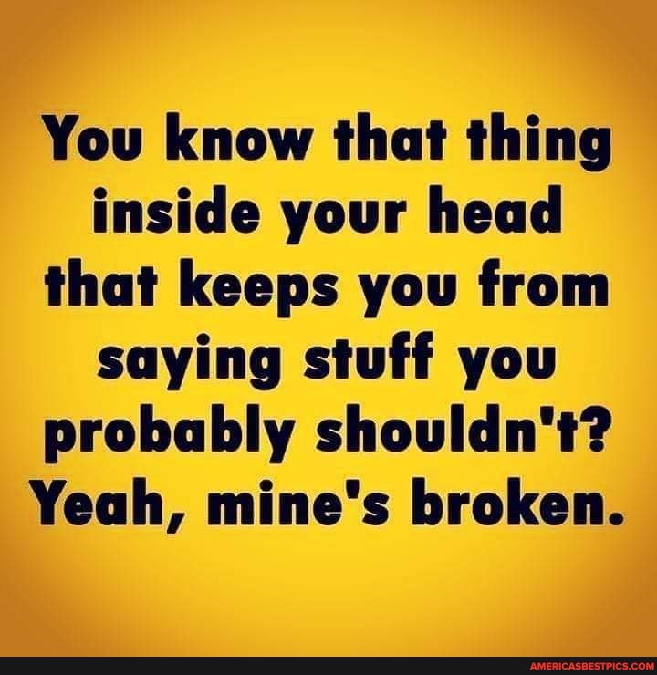 You know that thing inside your head that keeps you from saying stuff you probably shouldn't?
Yeah, mine's broken.