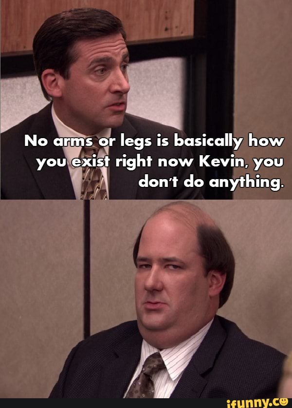 No arms or legs is basically how you exist right now Kevin, you don't