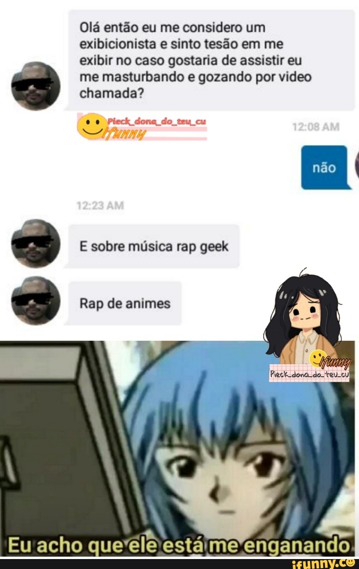 Olá então eu me considero um exibicionista e sinto tesão em me
exibir no caso gostaria de assistir eu me masturbando e gozando por video chamada?
Pieck dona do teu cu
E sobre música rap geek
Rap de animes
Eu acho que'ele está me enganando
