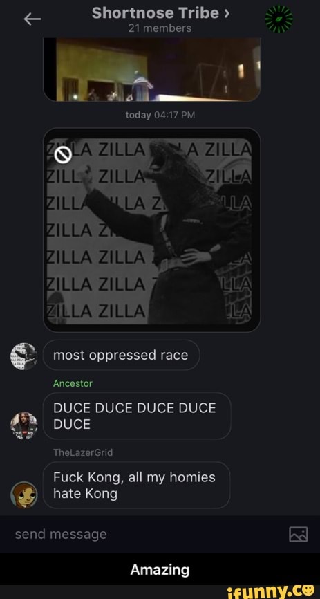 Shortnose Tribe >
21 members
today PM
ALL
Wa
LA
AZ
most oppressed race
Ancestor
DUCE DUCE DUCE DUCE DUCE
TheLazerGrid
Fuck Kong, all my homies
hate Kong
send message
Amazing - Amazing