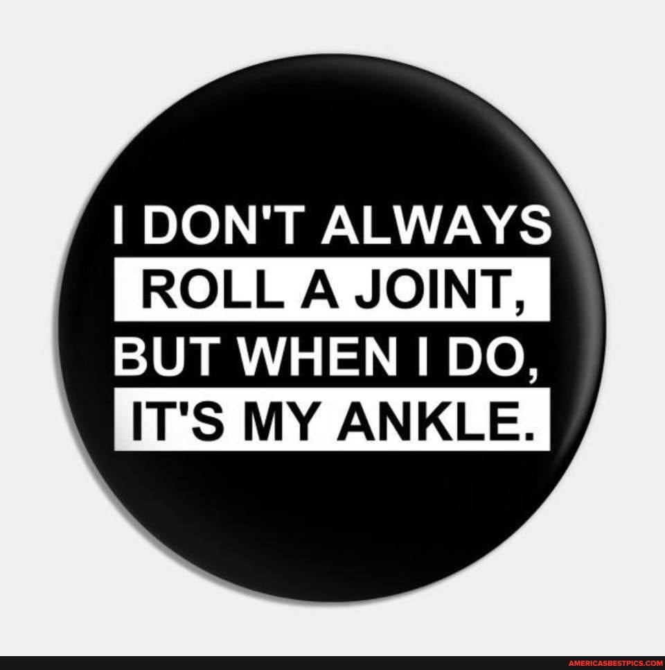 I DON'T ALWAYS
ROLL A JOINT, I
BUT WHEN I DO,
IT'S MY ANKLE.