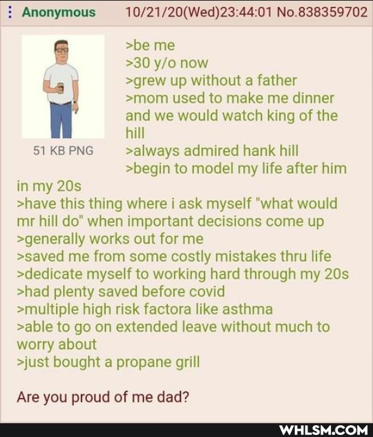 Anonymous No.838359702
>be me
>30 now le >grew up without a father
>mom used to make me dinner and we would watch king of the hill
51 KB ENG >always admired hank hill
>begin to model my life after him in my
>have this thing where i ask myself "what would mr hill do" when important decisions come up
>generally works out for me
>saved me from some costly mistakes thru life
>dedicate myself to working hard through my
>had plenty saved before covid
>multiple high risk factora like asthma
>able to go on extended leave without much to worry about
>just bought a propane grill
Are you proud of me dad?
