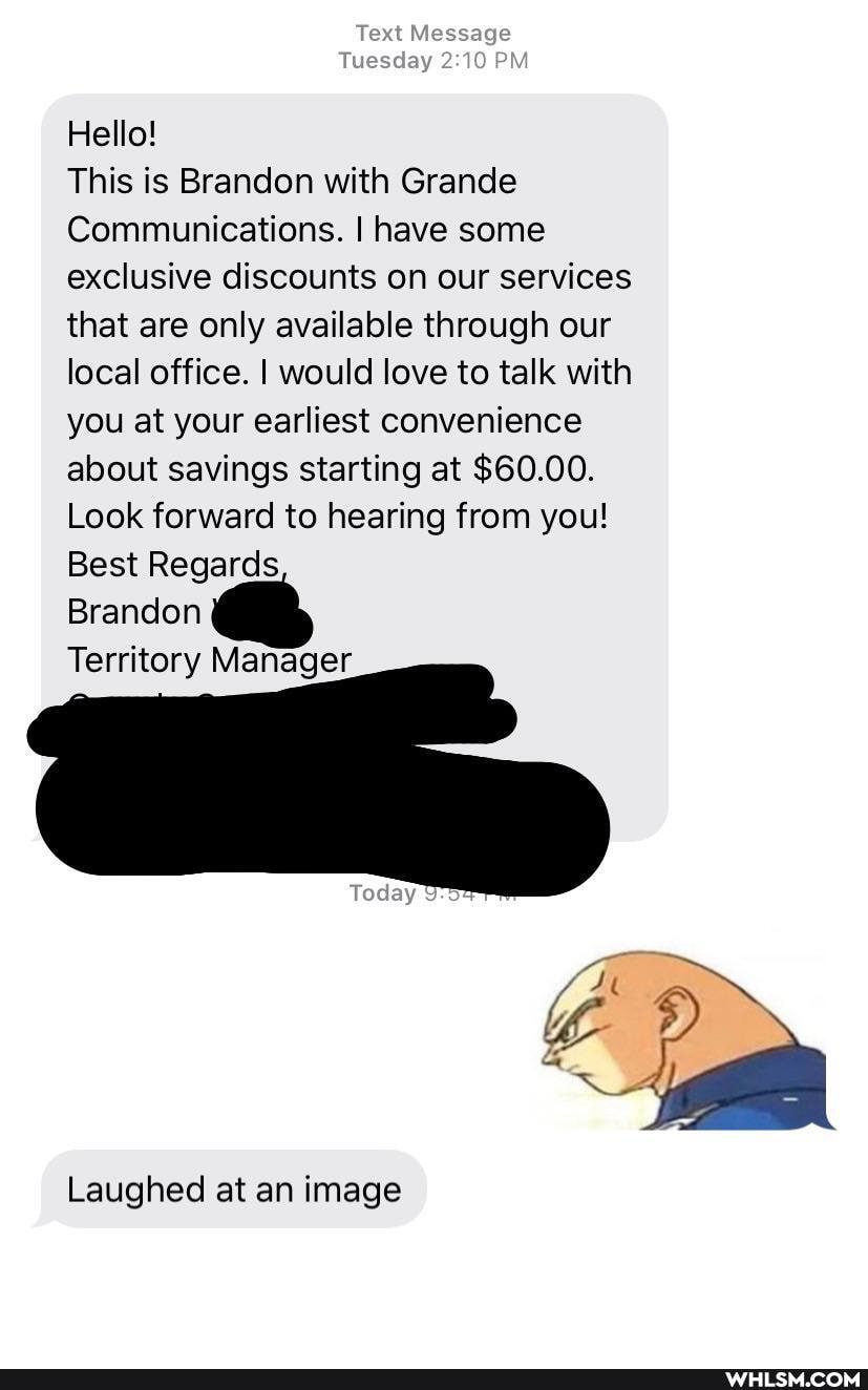 Text Message
Tuesday PM
Hello!
This is Brandon with Grande
Communications. I have some exclusive discounts on our services that are only available through our local office. I would love to talk with you at your earliest convenience about savings starting at $60.00.
Look forward to hearing from you!
Best Regards
Brandon
Territory Manager
Laughed at an image