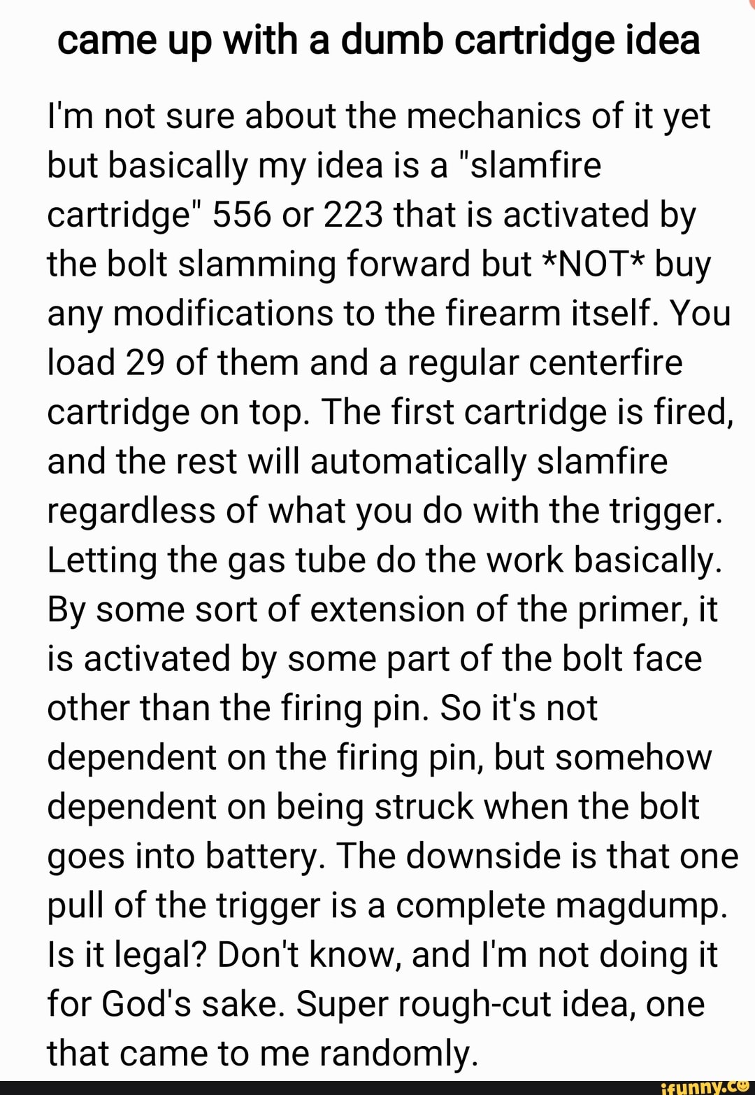 came up with a dumb cartridge idea
I'm not sure about the mechanics of it yet
but basically my idea is a "slamfire
cartridge" 556 or 223 that is activated by
the bolt slamming forward but *NOT* buy
any modifications to the firearm itself. You
load 29 of them and a regular centerfire
cartridge on top. The first cartridge is fired,
and the rest will automatically slamfire
regardless of what you do with the trigger.
Letting the gas tube do the work basically.
By some sort of extension of the primer, it
is activated by some part of the bolt face
other than the firing pin. So it's not
dependent on the firing pin, but somehow
dependent on being struck when the bolt
goes into battery. The downside is that one
pull of the trigger is a complete magdump.
Is it legal? Dont know, and I'm not doing it
for God's sake. Super rough-cut idea, one
that came to me randomly.