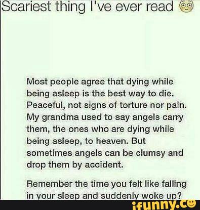 Scariest thing I've ever read ©
Most people agree that dying while
being asleep is the best way to die.
Peaceful, not signs of torture nor pain.
My grandma used to say angels carry
them, the ones who are dying while
being asleep. in heaven. But
sometimes angels can be clumsy and
drop them by accident.
Remember the time you felt like falling
in vour sleep and suddenlv woke un?