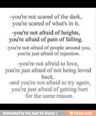 -you're not scared of the dark
you're scared of what's in it
-you're not
afraid of heights,
you're afraid of pain of falling
you're not afraid of people around
you
you're just afraid
of rejection
you're not afraid to love,
you're just
afraid of not being loved