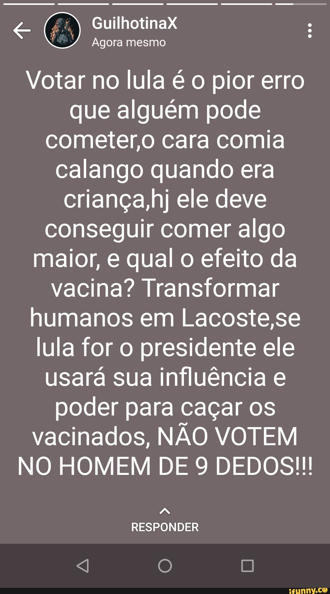 GuilhotinaX Agora mesmo
Votar no lula é o pior erro que alguém pode cometer,o cara comia calango quando era riança,hj ele deve conseguir comer algo maior, e qual o efeito da vacina? Transformar humanos em Lacoste,se lula for o presidente ele usará sua influência poder para caçar os vacinados, NÃO VOTEM NO HOMEM DE 9 DEDOS!
RESPONDER