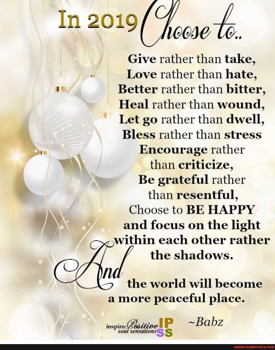 In 2019(
wi.
Give rather than take,
Love rather than hate,
Better rather than bitter,
Heal rather than wound,
Let go rather than dwell,
Bless rather than stress
Encourage rather than criticize,
Be grateful rather than resentful,
Choose to BE HAPPY and focus on the light within each other rather the shadows.
the world will become
a more peaceful place.
inspir IP ~Babz
soul sensations S