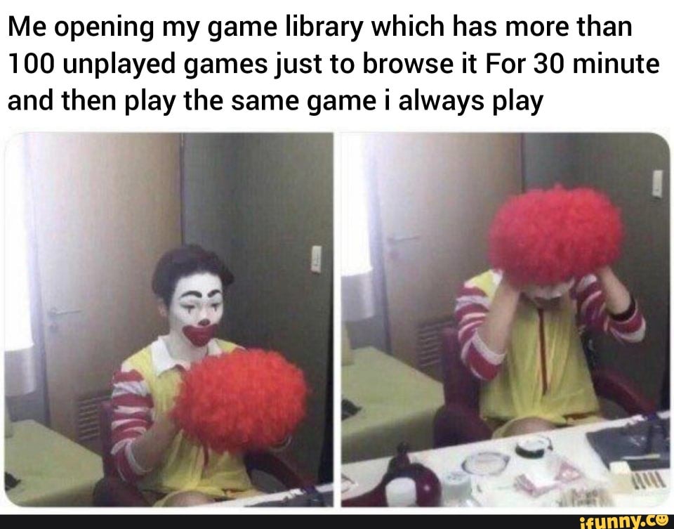 Me opening my game library which has more than
100 unplayed games just to browse it For 30 minute and then play the same game i always play