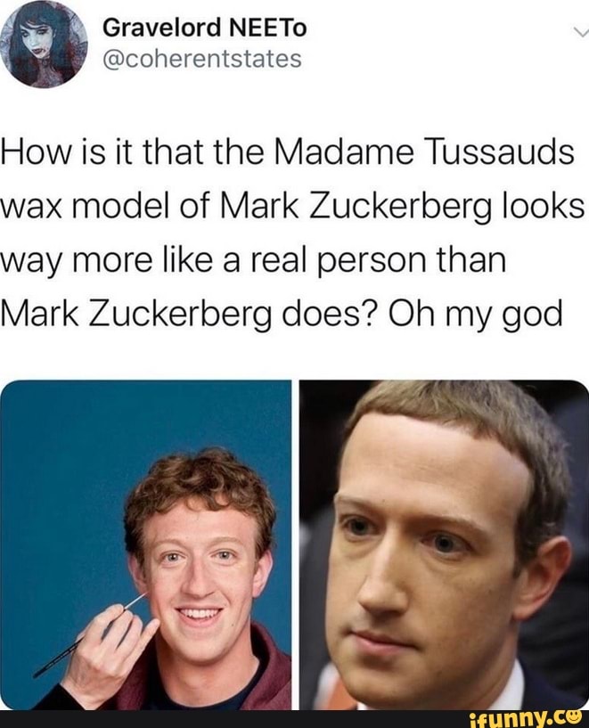 Gravelord NEETo
@coherentstates
How is it that the Madame Tussauds wax model of Mark Zuckerberg looks way more like a real person than
Mark Zuckerberg does? Oh my god