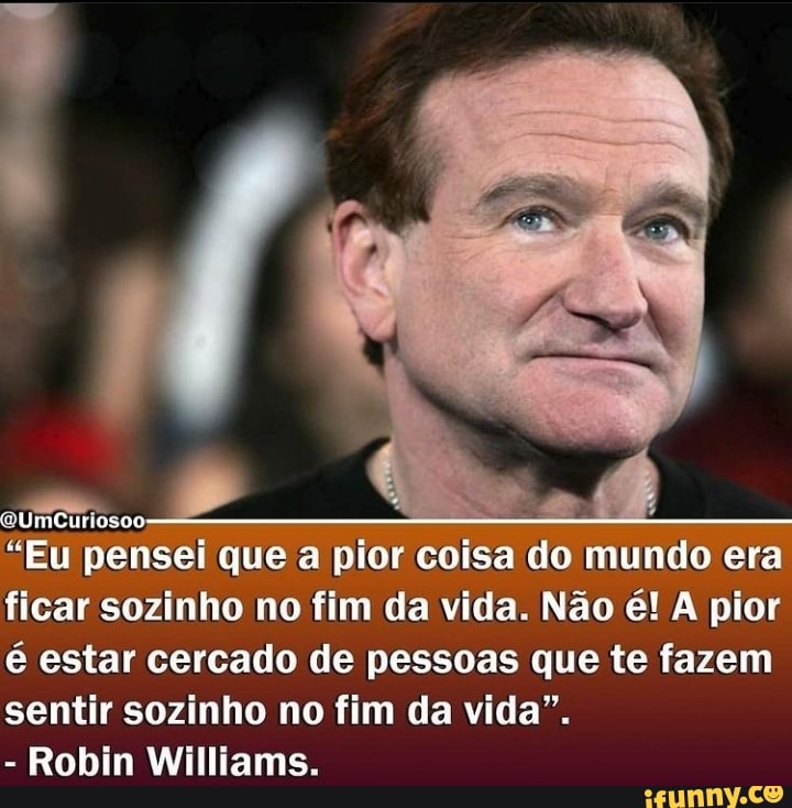 "Eu pensei que a pior coisa do mundo era ficar sozinho no fim da vida. Não é! A pior é estar cercado de pessoas que te fazem sentir sozinho no fim da vida".
- Robin Williams.