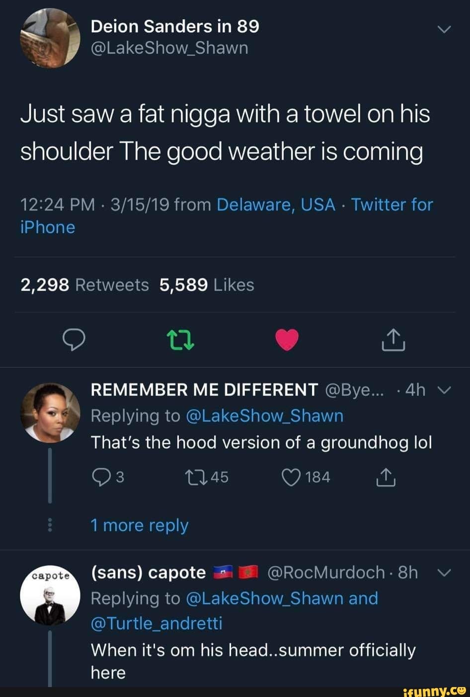 Deion Sanders in 89
@LakeShow_Shawn
Just saw a fat nigga with a towel on his shoulder The good weather is coming
PM - from Delaware, USA - Twitter for iPhone
2,298 5,589
oo nv
REMEMBER ME DIFFERENT @Bye...
Replying to @LakeShow_Shawn
That's the hood version of a groundhog lol
184
it,
1 more reply
(sans) capote @RocMurdoch.8h ~v
Replying to @LakeShow_Shawn and
@Turtle_andretti
here
When it's om his head..summer officially