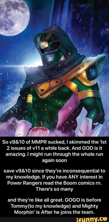 So v9&10 of MMPR sucked, I skimmed the 1st
2 issues of v11 a while back. And GOD is it
amazing. I might run through the whole run
again soon
save v9&10 since they're inconsequential to
my knowledge. If you have ANY interest in
Power Rangers read the Boom comics rn.
There's so many
and they're like all great. GOGO is before
Tommy (to my knowledge) and Mighty
Morphin' is After he joins the team. - and they’re like all great. GOGO is before Tommy(to my knowledge) and Mighty Morphin’ is After he joins the team.