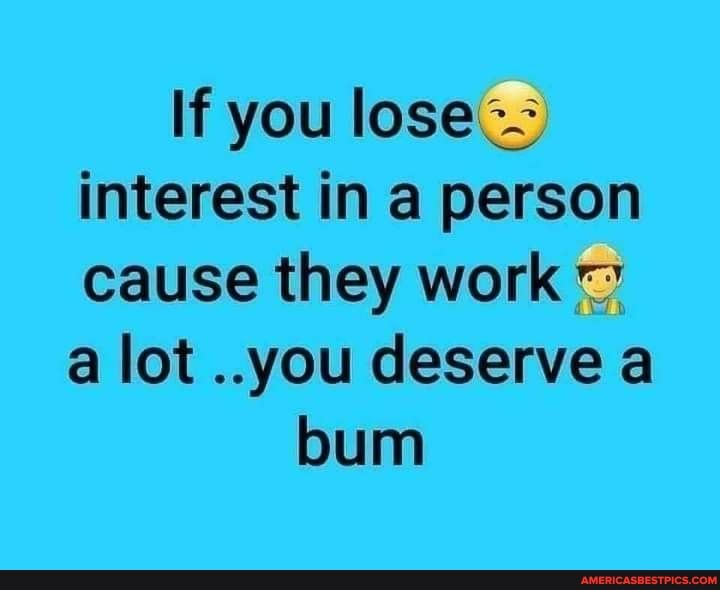 If you lose interest in a person cause they work a lot ..you deserve a
bum