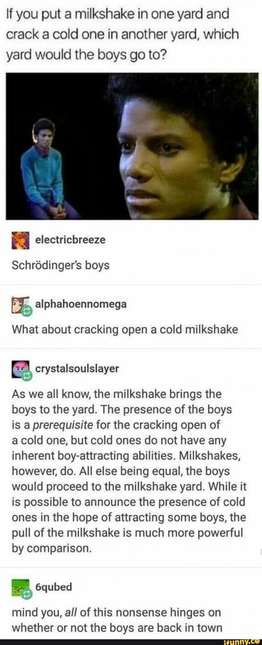 If you put a milkshake in one yard and
crack a cold one in another yard, which
yard would the boys go to?
Schródinger's boys
What about cracking open a cold milkshake
Ea crystalsoulslayer
As we all know, the milkshake brings the
boys to the yard. The presence of the boys
is a prerequisite for the cracking open of
a cold one, but cold ones do not have any
inherent boy-attracting abilities. Milkshakes,
however, do. All else being equal, the boys
would proceed to the milkshake yard. While it
is possible to announce the presence of cold
ones in the hope of attracting some boys, the
