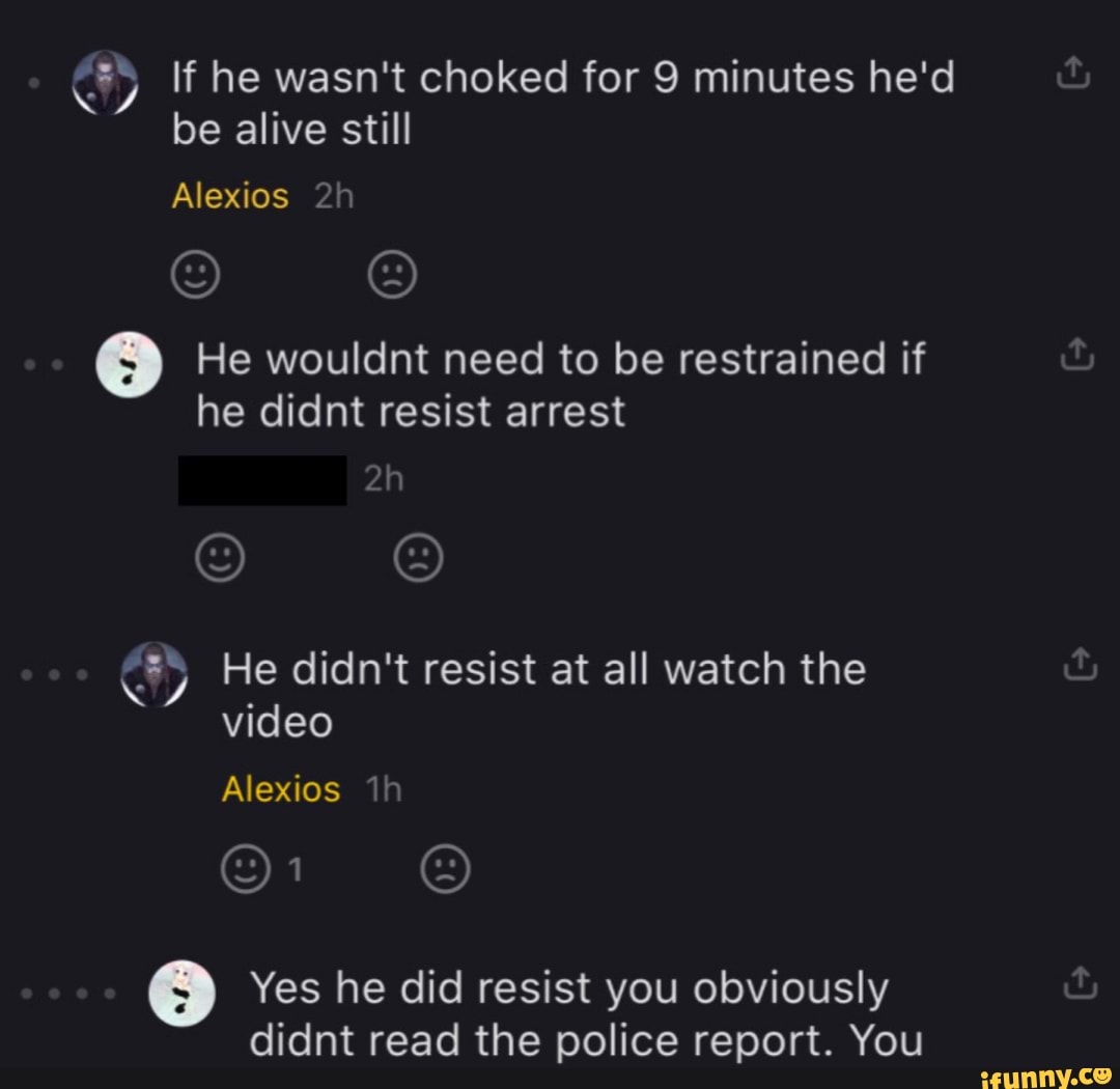 y) If he wasn't choked for 9 minutes he'd
be alive still
He wouldnt need to be restrained if
he didnt resist arrest
y) He didn't resist at all watch the
video
Yes he did resist you obviously
didnt read the police report. You