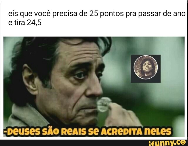 eís que você precisa de 25 pontos pra passar de ano
etira 24,5
"Deuses SÃO REAIS Se
ACREDITA NeLes