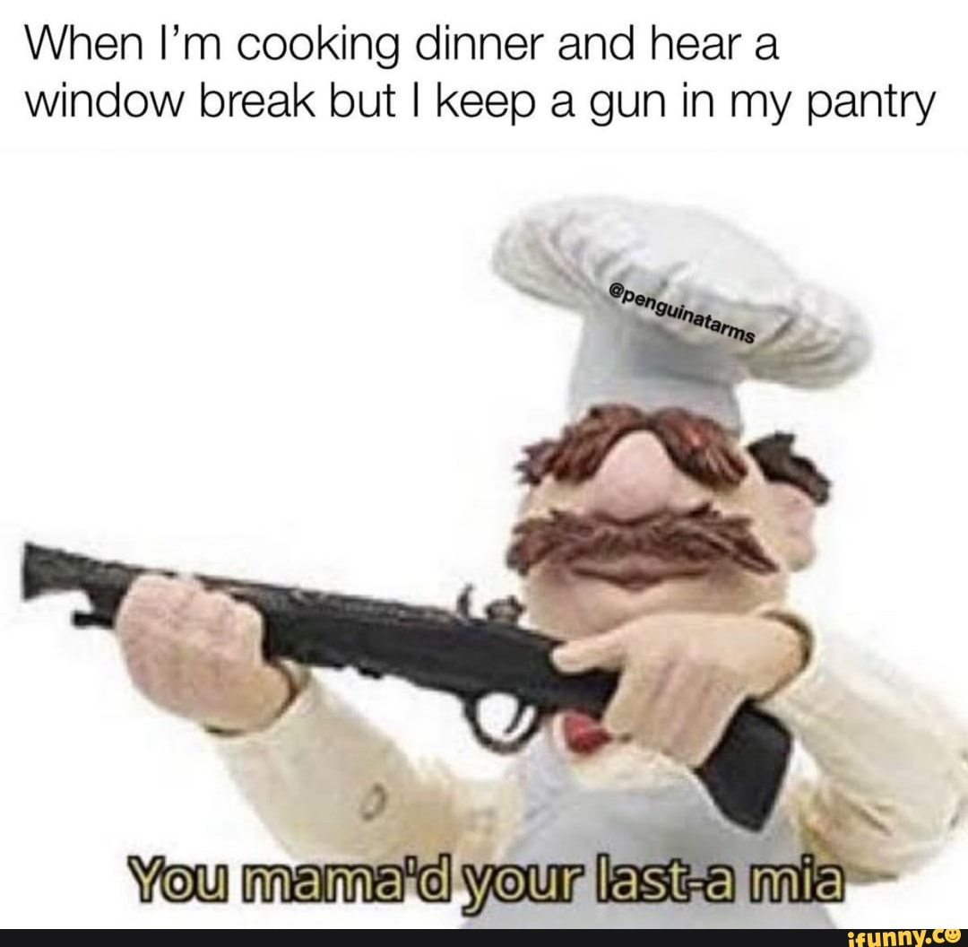 When I'm cooking dinner and hear a window break but I keep a gun in my  pantry SS You your lest-a mia - iFunny Brazil