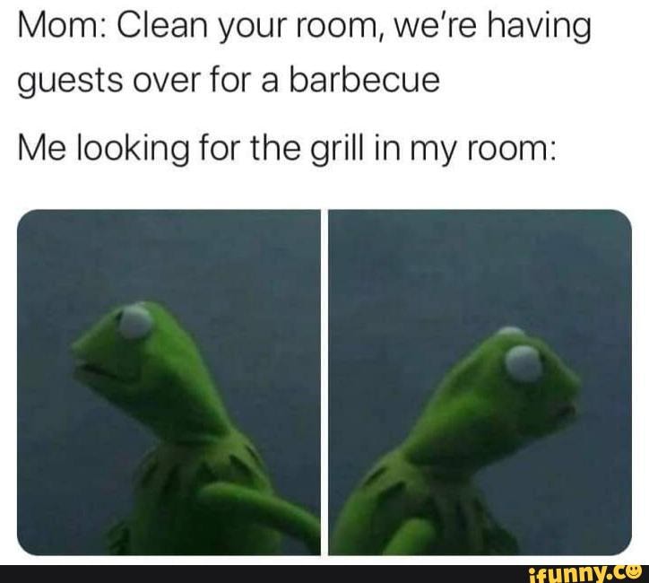 Mom: Clean your room, we're having
guests over for a barbecue
Me looking for the grill in my room: