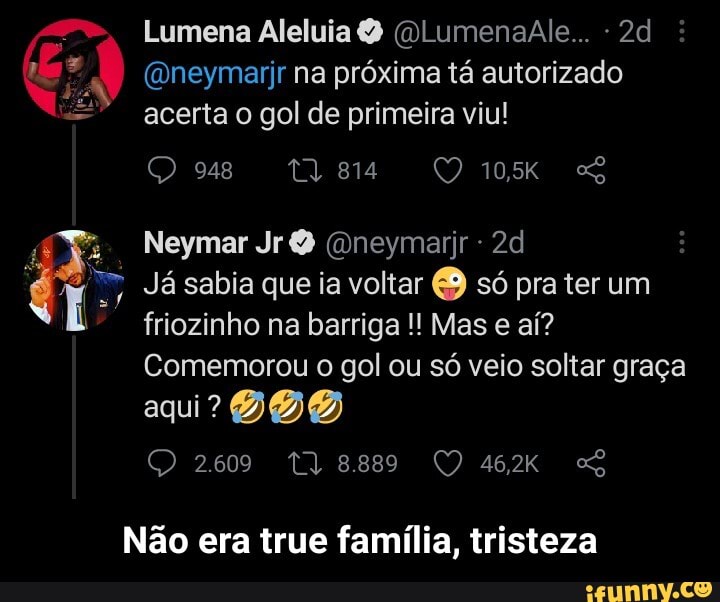 Lumena Aleluia (QlumenaAle... - he (Dneymarjr na próxima tá autorizado
acerta o gol de primeira viu!
Neymar Jr neymarjr -
Já sabia que ia voltar só pra ter um friozinho na barriga Mas e aí?
Comemorou o gol ou só veio soltar graça aqui?
2609 Tl 8889
Não era true família, tristeza - Não era true família, tristeza