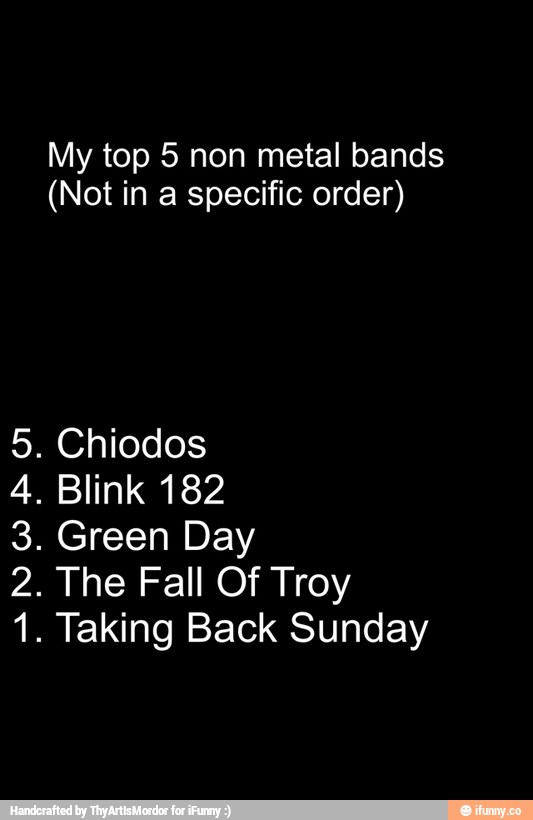 My top 5 non metal bands
(Not in a specific order)
5. Chiodos
4. Blink 182
3. Green Day
2. The Fall Of Troy
1. Taking Back Sunday