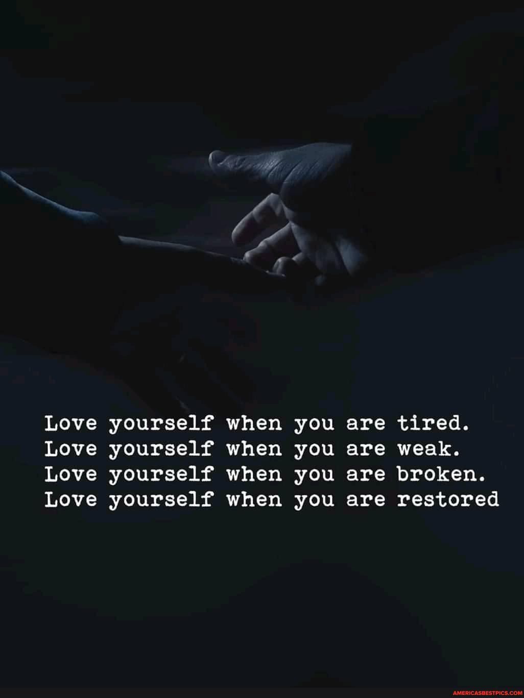 Love yourself when you are tired.
Love yourself when you are weak.
Love yourself when you are broken.
Love yourself when you are restored